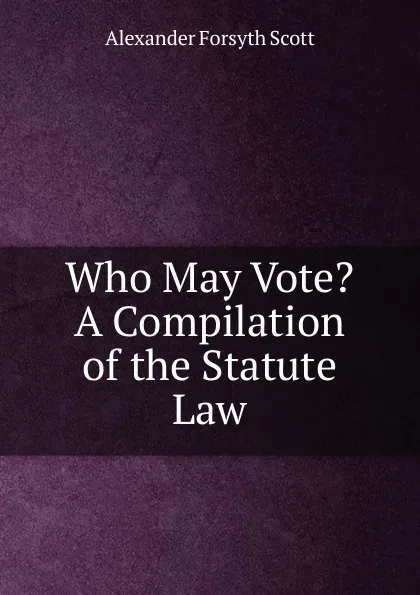 Обложка книги Who May Vote. A Compilation of the Statute Law, Alexander Forsyth Scott