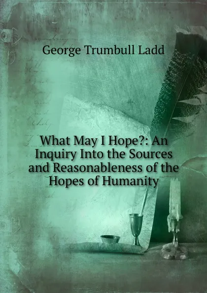 Обложка книги What May I Hope.: An Inquiry Into the Sources and Reasonableness of the Hopes of Humanity, George Trumbull Ladd