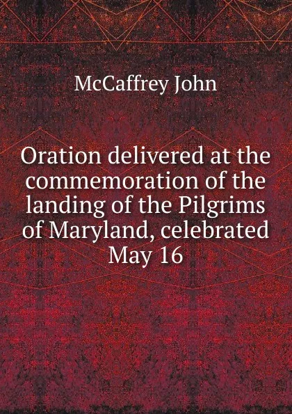 Обложка книги Oration delivered at the commemoration of the landing of the Pilgrims of Maryland, celebrated May 16, McCaffrey John