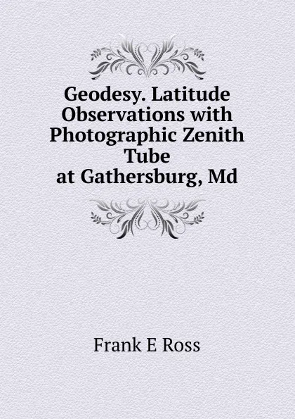 Обложка книги Geodesy. Latitude Observations with Photographic Zenith Tube at Gathersburg, Md., Frank E Ross