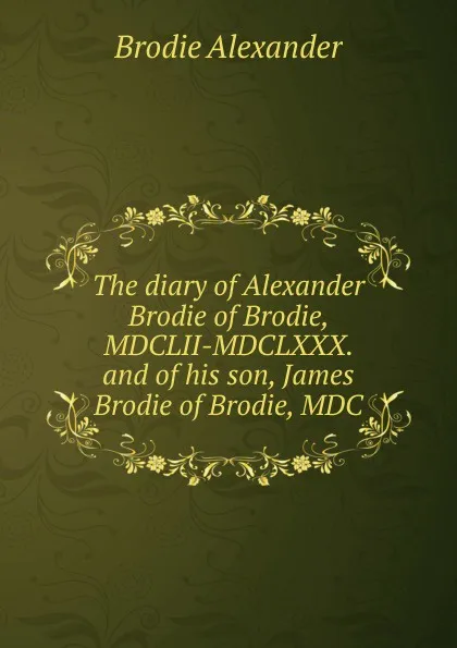 Обложка книги The diary of Alexander Brodie of Brodie, MDCLII-MDCLXXX. and of his son, James Brodie of Brodie, MDC, Brodie Alexander