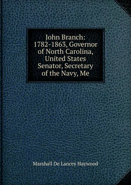 Обложка книги John Branch: 1782-1863, Governor of North Carolina, United States Senator, Secretary of the Navy, Me, Marshall de Lancey Haywood