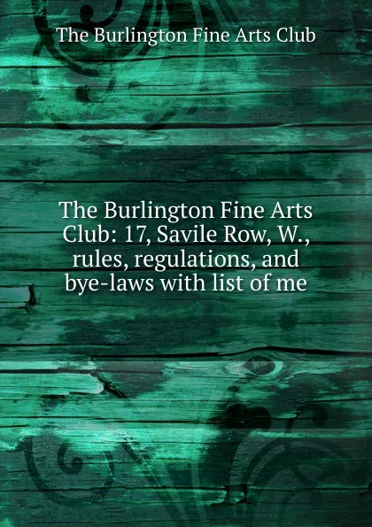 Обложка книги The Burlington Fine Arts Club: 17, Savile Row, W., rules, regulations, and bye-laws with list of me, The Burlington Fine Arts Club