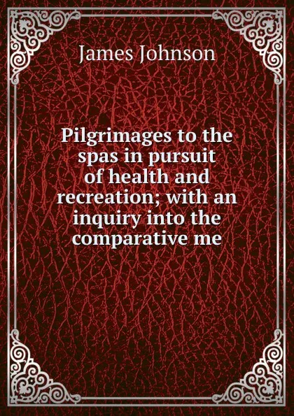 Обложка книги Pilgrimages to the spas in pursuit of health and recreation; with an inquiry into the comparative me, James Johnson