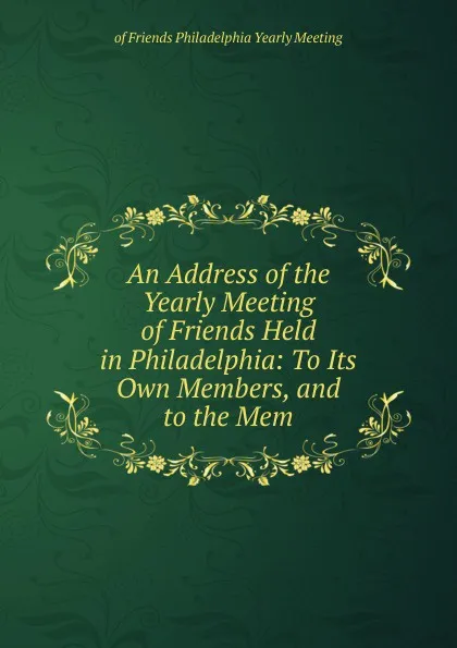 Обложка книги An Address of the Yearly Meeting of Friends Held in Philadelphia: To Its Own Members, and to the Mem, of Friends Philadelphia Yearly Meeting