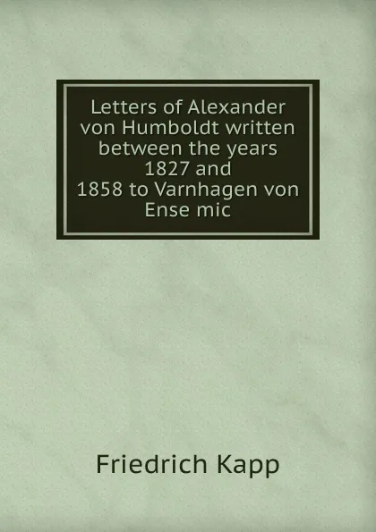 Обложка книги Letters of Alexander von Humboldt written between the years 1827 and 1858 to Varnhagen von Ense mic, Friedrich Kapp