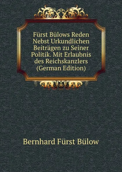 Обложка книги Furst Bulows Reden Nebst Urkundlichen Beitragen zu Seiner Politik. Mit Erlaubnis des Reichskanzlers (German Edition), Bernhard Fürst Bülow