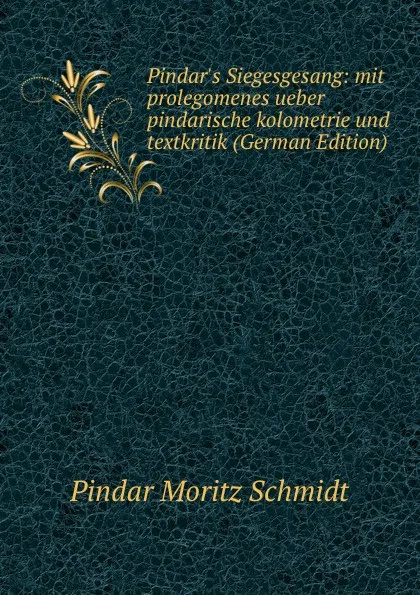 Обложка книги Pindar.s Siegesgesang: mit prolegomenes ueber pindarische kolometrie und textkritik (German Edition), Pindar Moritz Schmidt