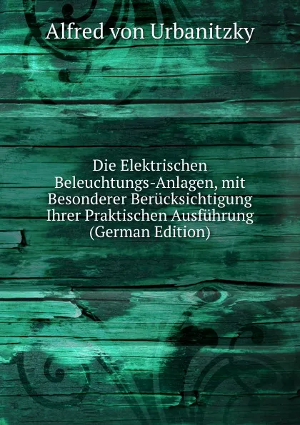 Обложка книги Die Elektrischen Beleuchtungs-Anlagen, mit Besonderer Berucksichtigung Ihrer Praktischen Ausfuhrung (German Edition), Alfred von Urbanitzky