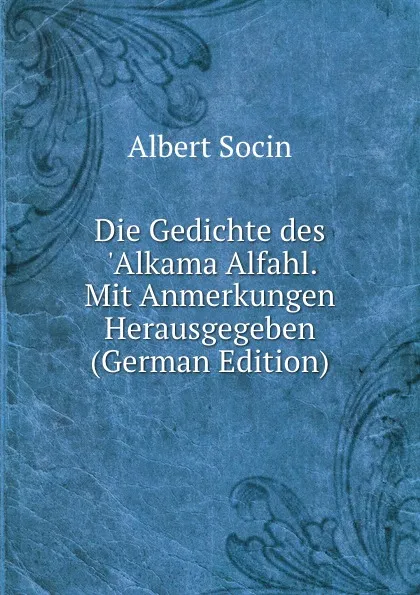 Обложка книги Die Gedichte des .Alkama Alfahl. Mit Anmerkungen Herausgegeben (German Edition), Albert Socin