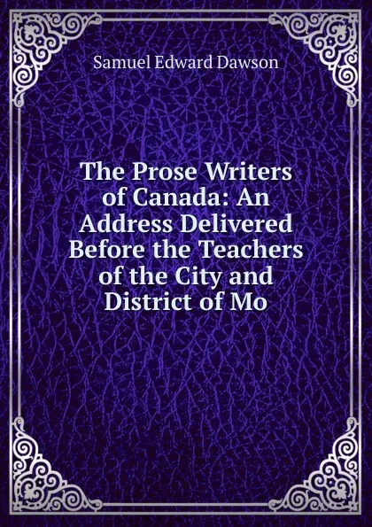 Обложка книги The Prose Writers of Canada: An Address Delivered Before the Teachers of the City and District of Mo, Samuel Edward Dawson