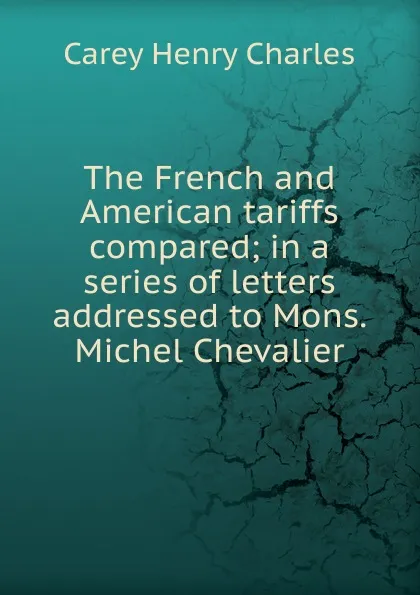 Обложка книги The French and American tariffs compared; in a series of letters addressed to Mons. Michel Chevalier, Carey Henry Charles