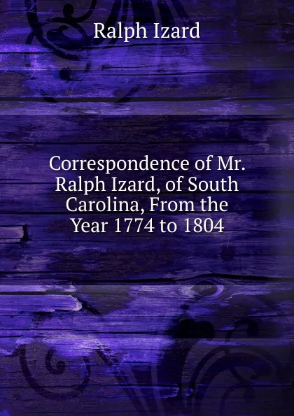 Обложка книги Correspondence of Mr. Ralph Izard, of South Carolina, From the Year 1774 to 1804, Ralph Izard