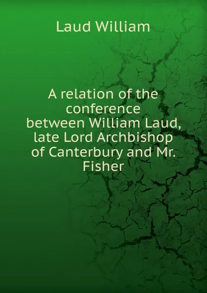 Обложка книги A relation of the conference between William Laud, late Lord Archbishop of Canterbury and Mr. Fisher, Laud William