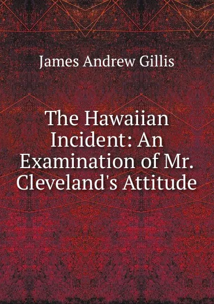 Обложка книги The Hawaiian Incident: An Examination of Mr. Cleveland.s Attitude, James Andrew Gillis