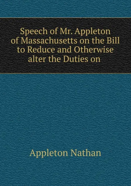 Обложка книги Speech of Mr. Appleton of Massachusetts on the Bill to Reduce and Otherwise alter the Duties on ., Appleton Nathan