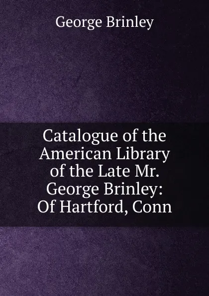 Обложка книги Catalogue of the American Library of the Late Mr. George Brinley: Of Hartford, Conn, George Brinley