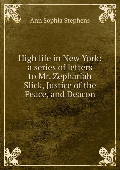 Обложка книги High life in New York: a series of letters to Mr. Zephariah Slick, Justice of the Peace, and Deacon, Ann Sophia Stephens