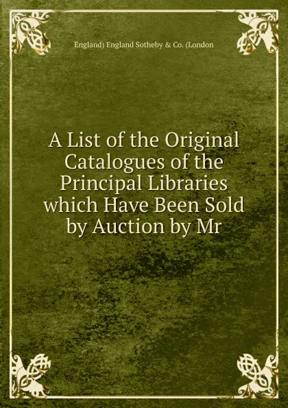 Обложка книги A List of the Original Catalogues of the Principal Libraries which Have Been Sold by Auction by Mr., England) England Sotheby & Co. (London