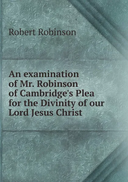 Обложка книги An examination of Mr. Robinson of Cambridge.s Plea for the Divinity of our Lord Jesus Christ, Robert Robinson