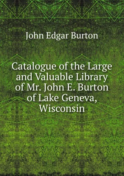 Обложка книги Catalogue of the Large and Valuable Library of Mr. John E. Burton of Lake Geneva, Wisconsin, John Edgar Burton