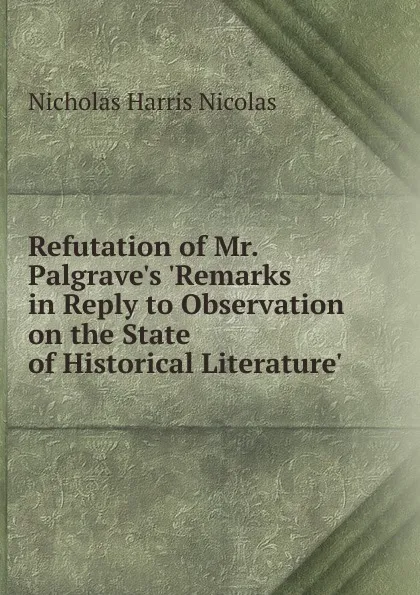 Обложка книги Refutation of Mr. Palgrave.s .Remarks in Reply to Observation on the State of Historical Literature., Nicholas Harris Nicolas