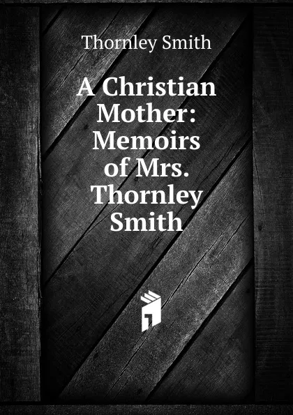 Обложка книги A Christian Mother: Memoirs of Mrs. Thornley Smith, Thornley Smith