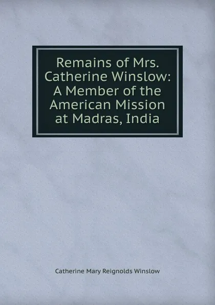 Обложка книги Remains of Mrs. Catherine Winslow: A Member of the American Mission at Madras, India, Catherine Mary Reignolds Winslow