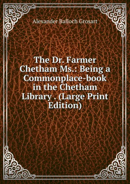 Обложка книги The Dr. Farmer Chetham Ms.: Being a Commonplace-book in the Chetham Library . (Large Print Edition), Alexander Balloch Grosart