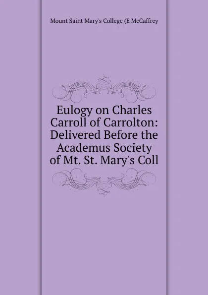Обложка книги Eulogy on Charles Carroll of Carrolton: Delivered Before the Academus Society of Mt. St. Mary.s Coll, Mount Saint Mary's College (E McCaffrey