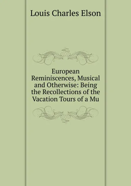 Обложка книги European Reminiscences, Musical and Otherwise: Being the Recollections of the Vacation Tours of a Mu, Elson Louis Charles