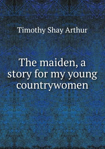 Обложка книги The maiden, a story for my young countrywomen, Timothy Shay Arthur