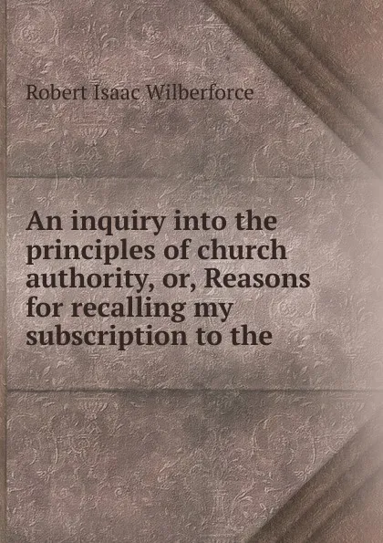 Обложка книги An inquiry into the principles of church authority, or, Reasons for recalling my subscription to the, Robert Isaac Wilberforce