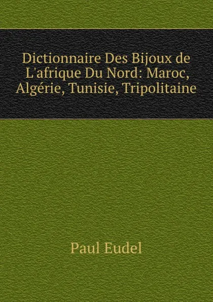 Обложка книги Dictionnaire Des Bijoux de L.afrique Du Nord. Maroc, Algerie, Tunisie, Tripolitaine, Paul Eudel