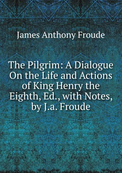 Обложка книги The Pilgrim: A Dialogue On the Life and Actions of King Henry the Eighth, Ed., with Notes, by J.a. Froude, James Anthony Froude