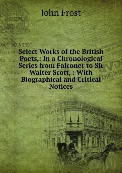 Обложка книги Select Works of the British Poets,: In a Chronological Series from Falconer to Sir Walter Scott, : With Biographical and Critical Notices, John Frost