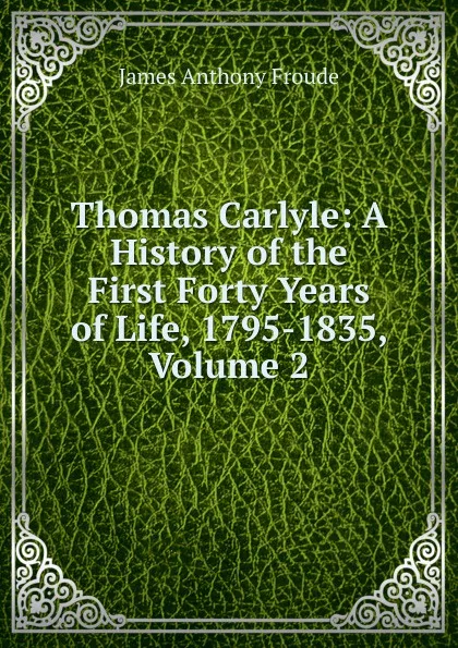 Обложка книги Thomas Carlyle: A History of the First Forty Years of Life, 1795-1835, Volume 2, James Anthony Froude