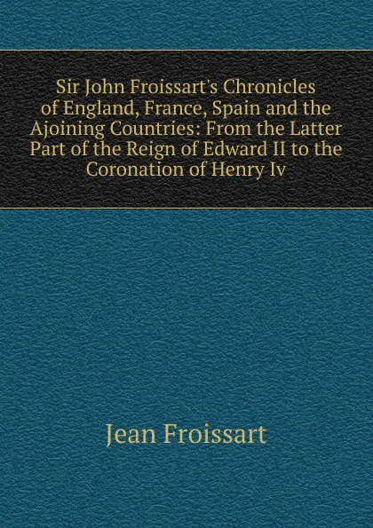 Обложка книги Sir John Froissart.s Chronicles of England, France, Spain and the Ajoining Countries: From the Latter Part of the Reign of Edward II to the Coronation of Henry Iv., Froissart Jean