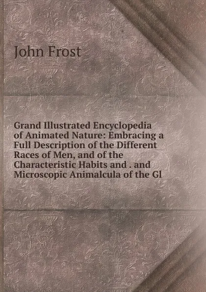 Обложка книги Grand Illustrated Encyclopedia of Animated Nature: Embracing a Full Description of the Different Races of Men, and of the Characteristic Habits and . and Microscopic Animalcula of the Gl, John Frost