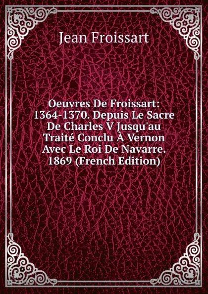 Обложка книги Oeuvres De Froissart: 1364-1370. Depuis Le Sacre De Charles V Jusqu.au Traite Conclu A Vernon Avec Le Roi De Navarre. 1869 (French Edition), Froissart Jean