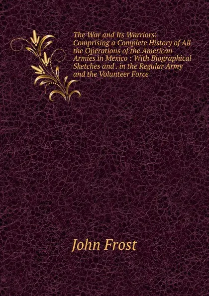 Обложка книги The War and Its Warriors: Comprising a Complete History of All the Operations of the American Armies in Mexico : With Biographical Sketches and . in the Regular Army and the Volunteer Force, John Frost