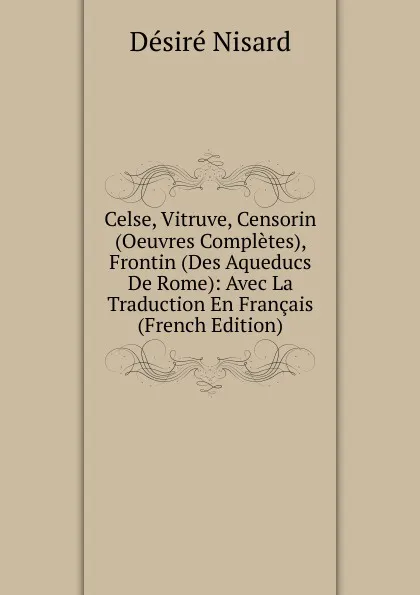 Обложка книги Celse, Vitruve, Censorin (Oeuvres Completes), Frontin (Des Aqueducs De Rome): Avec La Traduction En Francais (French Edition), Désiré Nisard