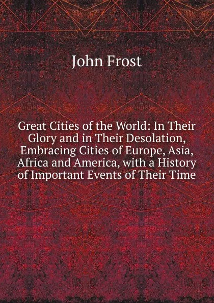 Обложка книги Great Cities of the World: In Their Glory and in Their Desolation, Embracing Cities of Europe, Asia, Africa and America, with a History of Important Events of Their Time, John Frost