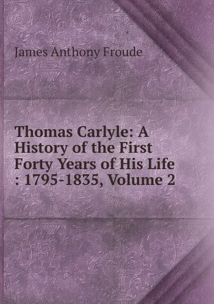 Обложка книги Thomas Carlyle: A History of the First Forty Years of His Life : 1795-1835, Volume 2, James Anthony Froude