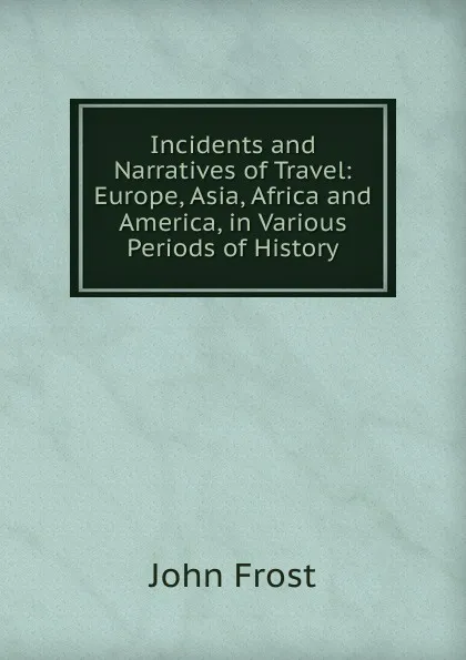 Обложка книги Incidents and Narratives of Travel: Europe, Asia, Africa and America, in Various Periods of History, John Frost