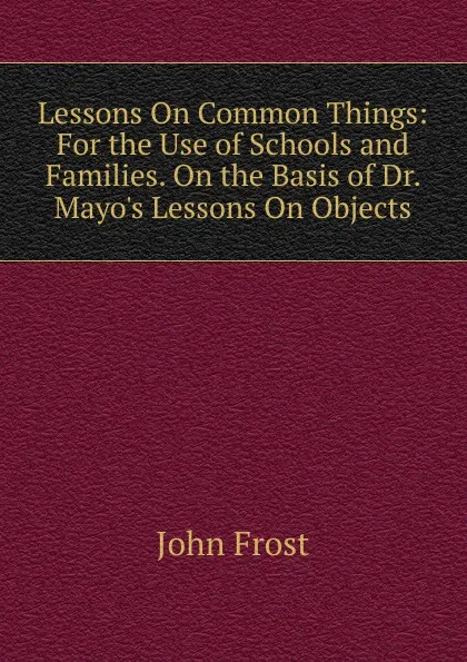 Обложка книги Lessons On Common Things: For the Use of Schools and Families. On the Basis of Dr. Mayo.s Lessons On Objects, John Frost