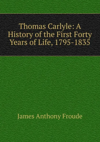 Обложка книги Thomas Carlyle: A History of the First Forty Years of Life, 1795-1835, James Anthony Froude
