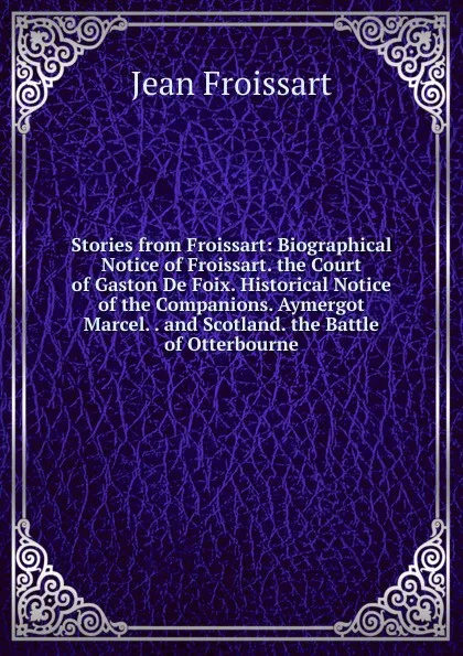 Обложка книги Stories from Froissart: Biographical Notice of Froissart. the Court of Gaston De Foix. Historical Notice of the Companions. Aymergot Marcel. . and Scotland. the Battle of Otterbourne, Froissart Jean