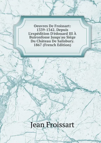 Обложка книги Oeuvres De Froissart: 1339-1342. Depuis L.expedition D.edouard III A Buironfosse Jusqu.au Siege Du Chateau De Salisbury. 1867 (French Edition), Froissart Jean