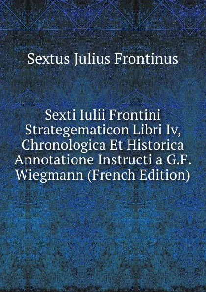 Обложка книги Sexti Iulii Frontini Strategematicon Libri Iv, Chronologica Et Historica Annotatione Instructi a G.F. Wiegmann (French Edition), Sextus Julius Frontinus